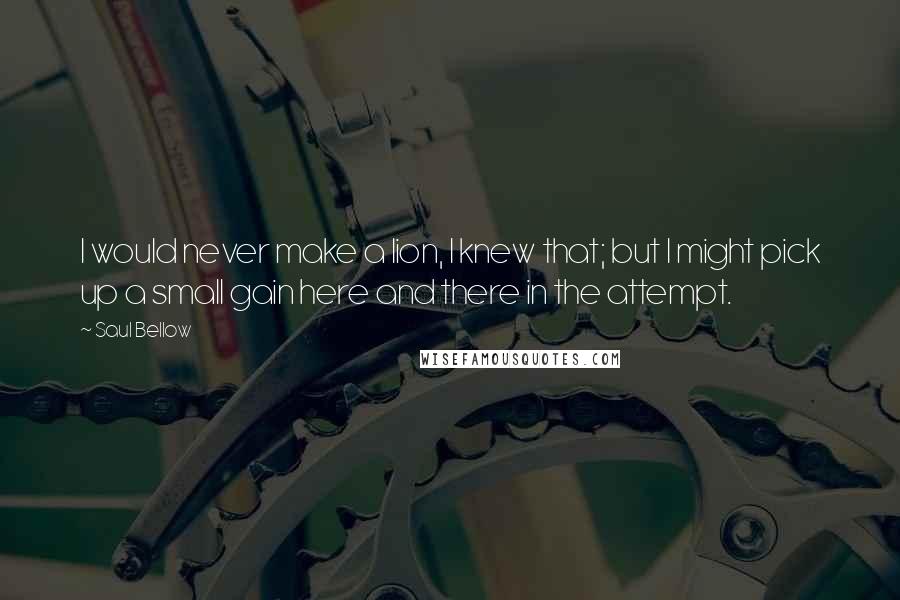 Saul Bellow Quotes: I would never make a lion, I knew that; but I might pick up a small gain here and there in the attempt.