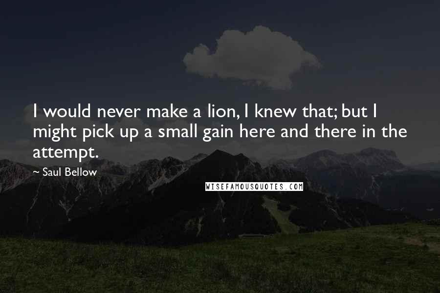 Saul Bellow Quotes: I would never make a lion, I knew that; but I might pick up a small gain here and there in the attempt.