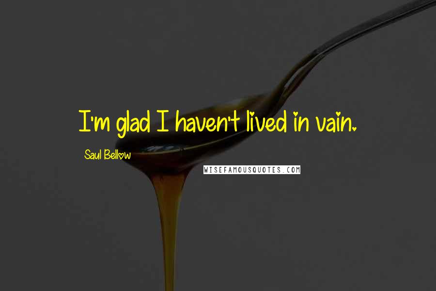 Saul Bellow Quotes: I'm glad I haven't lived in vain.