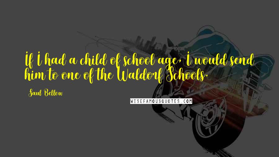 Saul Bellow Quotes: If I had a child of school age, I would send him to one of the Waldorf Schools.