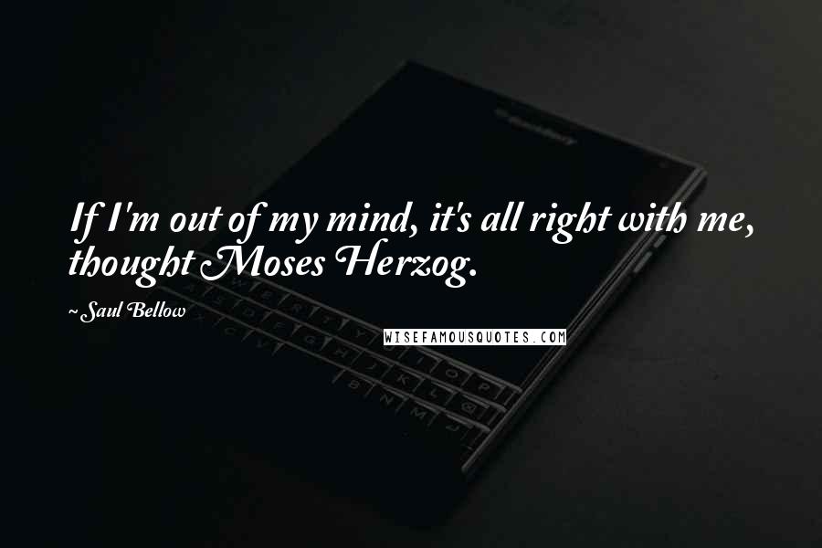 Saul Bellow Quotes: If I'm out of my mind, it's all right with me, thought Moses Herzog.