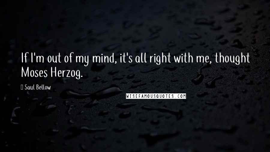 Saul Bellow Quotes: If I'm out of my mind, it's all right with me, thought Moses Herzog.