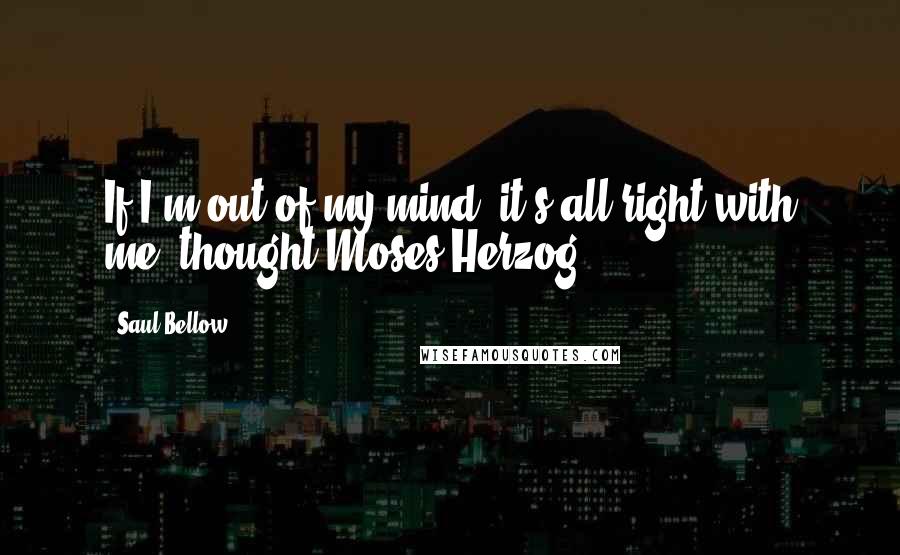 Saul Bellow Quotes: If I'm out of my mind, it's all right with me, thought Moses Herzog.