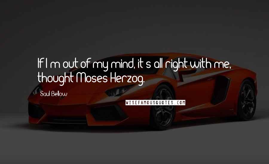 Saul Bellow Quotes: If I'm out of my mind, it's all right with me, thought Moses Herzog.