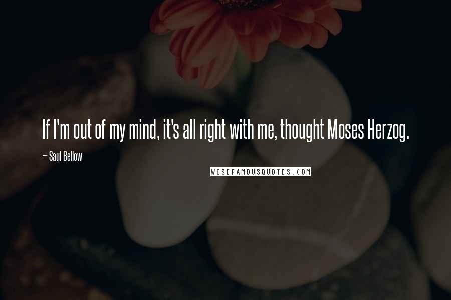 Saul Bellow Quotes: If I'm out of my mind, it's all right with me, thought Moses Herzog.