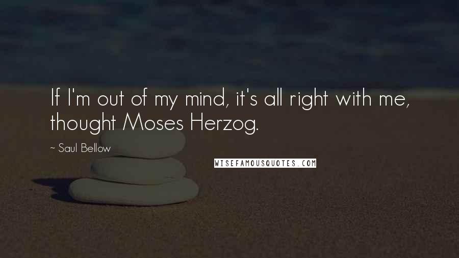 Saul Bellow Quotes: If I'm out of my mind, it's all right with me, thought Moses Herzog.