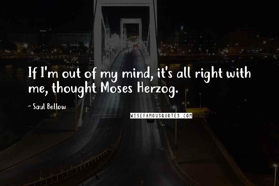 Saul Bellow Quotes: If I'm out of my mind, it's all right with me, thought Moses Herzog.