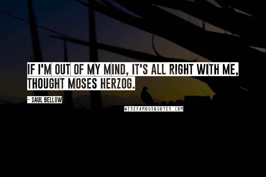 Saul Bellow Quotes: If I'm out of my mind, it's all right with me, thought Moses Herzog.