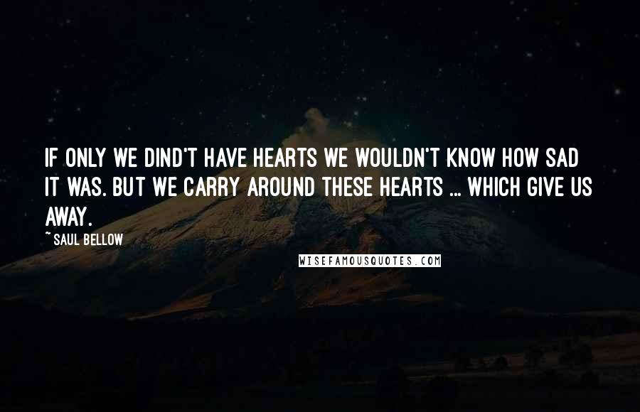 Saul Bellow Quotes: If only we dind't have hearts we wouldn't know how sad it was. But we carry around these hearts ... which give us away.