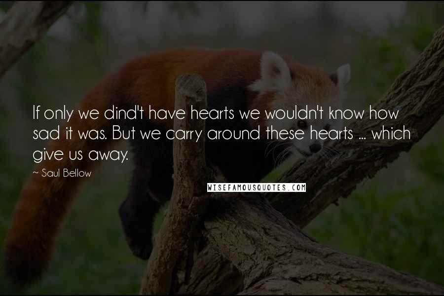 Saul Bellow Quotes: If only we dind't have hearts we wouldn't know how sad it was. But we carry around these hearts ... which give us away.
