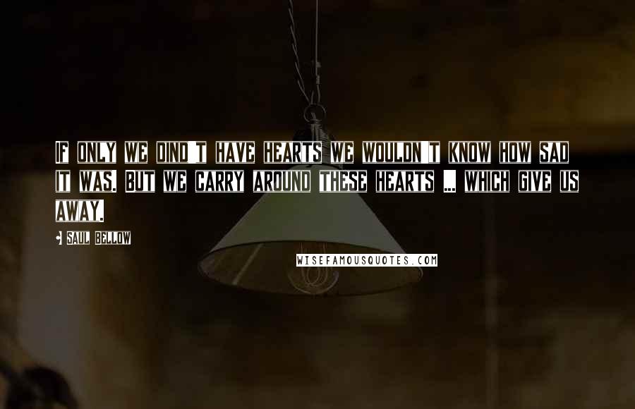 Saul Bellow Quotes: If only we dind't have hearts we wouldn't know how sad it was. But we carry around these hearts ... which give us away.