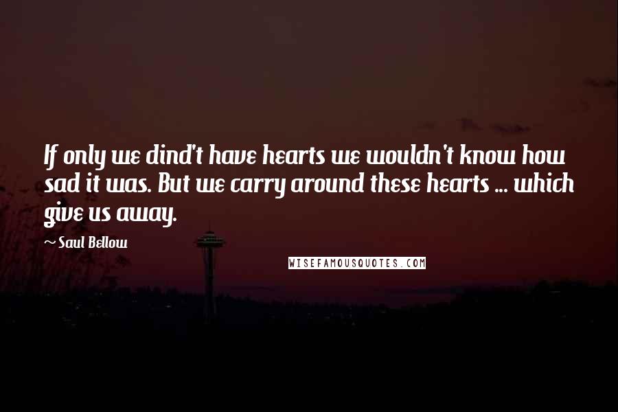 Saul Bellow Quotes: If only we dind't have hearts we wouldn't know how sad it was. But we carry around these hearts ... which give us away.