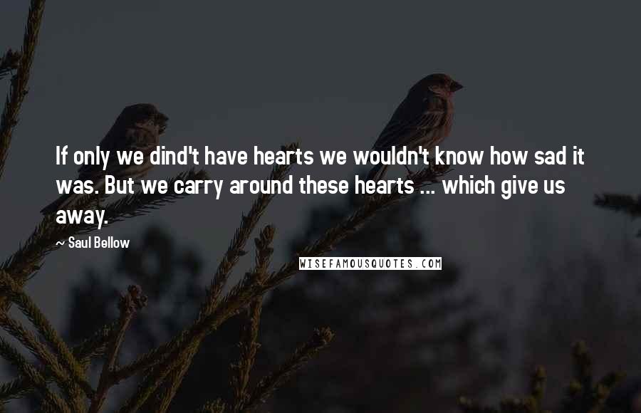 Saul Bellow Quotes: If only we dind't have hearts we wouldn't know how sad it was. But we carry around these hearts ... which give us away.