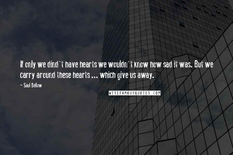Saul Bellow Quotes: If only we dind't have hearts we wouldn't know how sad it was. But we carry around these hearts ... which give us away.