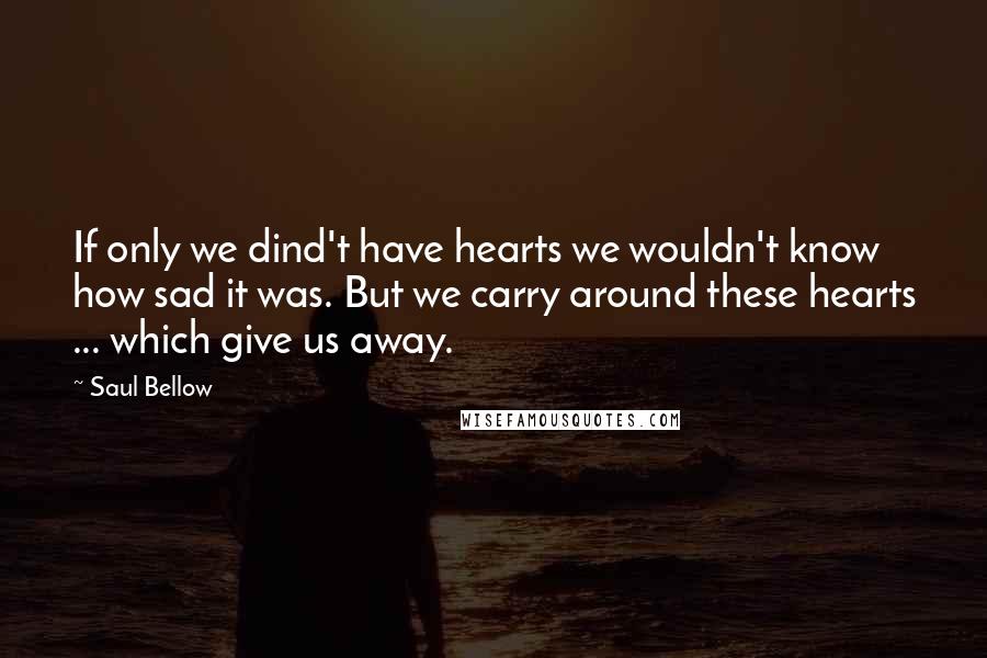 Saul Bellow Quotes: If only we dind't have hearts we wouldn't know how sad it was. But we carry around these hearts ... which give us away.
