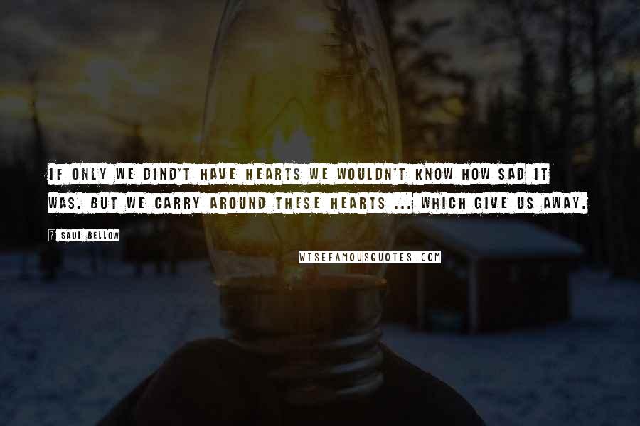 Saul Bellow Quotes: If only we dind't have hearts we wouldn't know how sad it was. But we carry around these hearts ... which give us away.