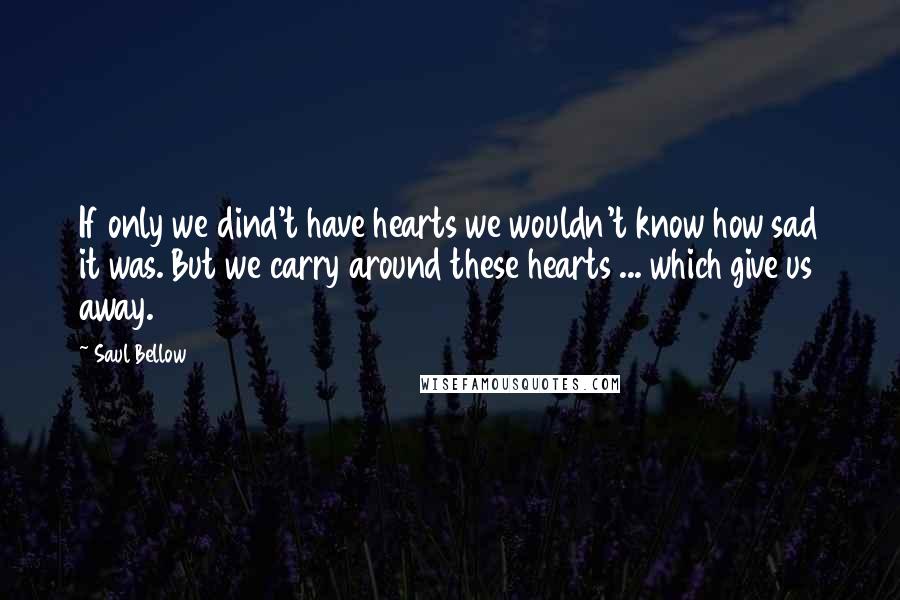 Saul Bellow Quotes: If only we dind't have hearts we wouldn't know how sad it was. But we carry around these hearts ... which give us away.