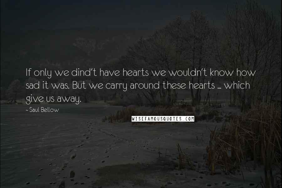 Saul Bellow Quotes: If only we dind't have hearts we wouldn't know how sad it was. But we carry around these hearts ... which give us away.