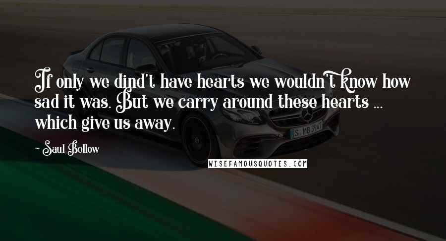 Saul Bellow Quotes: If only we dind't have hearts we wouldn't know how sad it was. But we carry around these hearts ... which give us away.