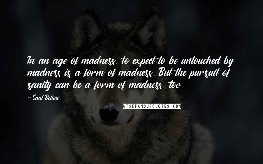 Saul Bellow Quotes: In an age of madness, to expect to be untouched by madness is a form of madness. But the pursuit of sanity can be a form of madness, too