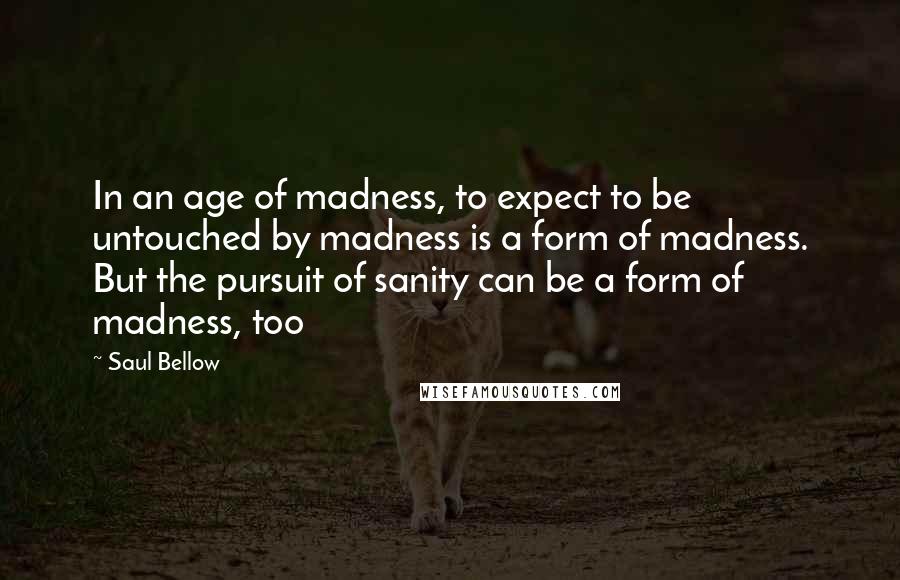 Saul Bellow Quotes: In an age of madness, to expect to be untouched by madness is a form of madness. But the pursuit of sanity can be a form of madness, too