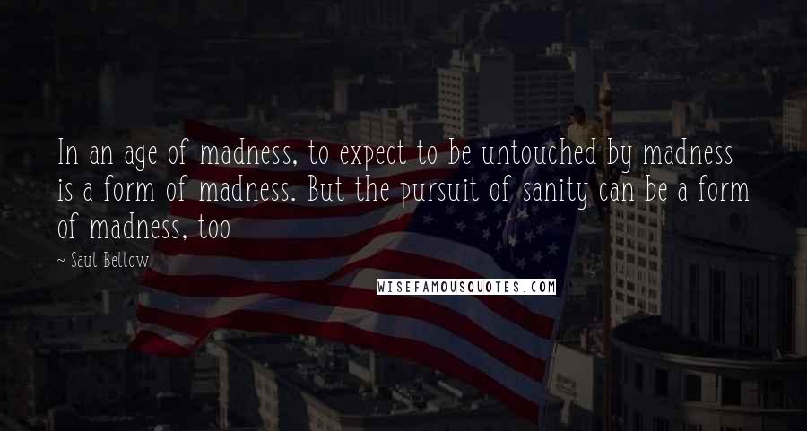 Saul Bellow Quotes: In an age of madness, to expect to be untouched by madness is a form of madness. But the pursuit of sanity can be a form of madness, too