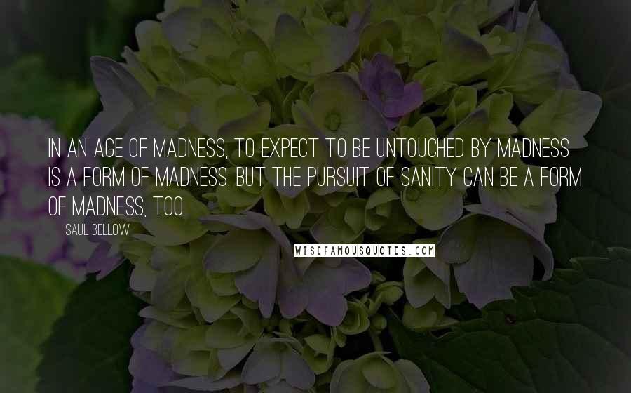 Saul Bellow Quotes: In an age of madness, to expect to be untouched by madness is a form of madness. But the pursuit of sanity can be a form of madness, too