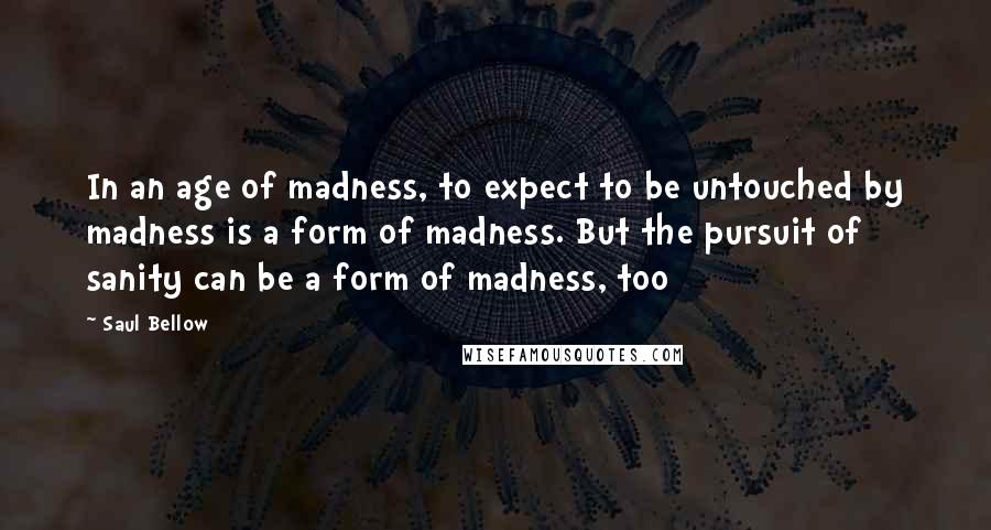 Saul Bellow Quotes: In an age of madness, to expect to be untouched by madness is a form of madness. But the pursuit of sanity can be a form of madness, too