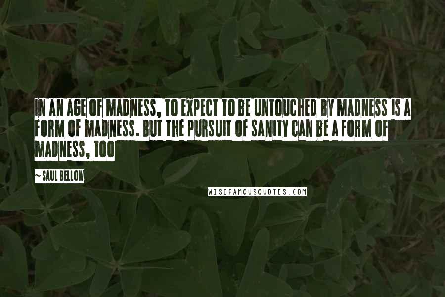 Saul Bellow Quotes: In an age of madness, to expect to be untouched by madness is a form of madness. But the pursuit of sanity can be a form of madness, too