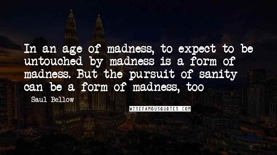 Saul Bellow Quotes: In an age of madness, to expect to be untouched by madness is a form of madness. But the pursuit of sanity can be a form of madness, too