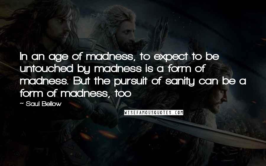 Saul Bellow Quotes: In an age of madness, to expect to be untouched by madness is a form of madness. But the pursuit of sanity can be a form of madness, too