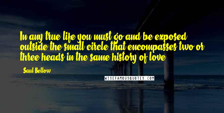 Saul Bellow Quotes: In any true life you must go and be exposed outside the small circle that encompasses two or three heads in the same history of love.