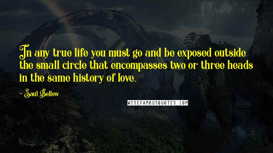 Saul Bellow Quotes: In any true life you must go and be exposed outside the small circle that encompasses two or three heads in the same history of love.