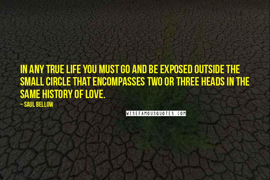 Saul Bellow Quotes: In any true life you must go and be exposed outside the small circle that encompasses two or three heads in the same history of love.