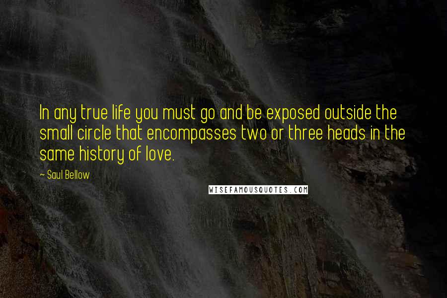 Saul Bellow Quotes: In any true life you must go and be exposed outside the small circle that encompasses two or three heads in the same history of love.