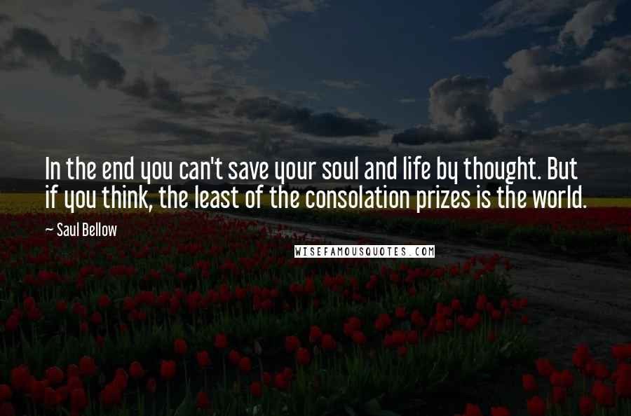 Saul Bellow Quotes: In the end you can't save your soul and life by thought. But if you think, the least of the consolation prizes is the world.