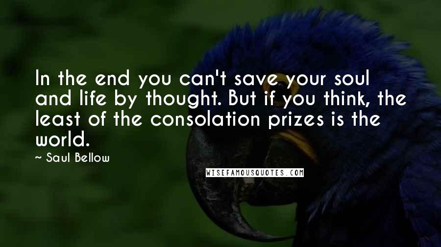 Saul Bellow Quotes: In the end you can't save your soul and life by thought. But if you think, the least of the consolation prizes is the world.