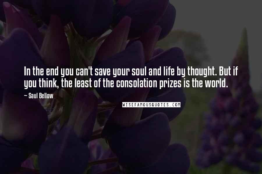 Saul Bellow Quotes: In the end you can't save your soul and life by thought. But if you think, the least of the consolation prizes is the world.