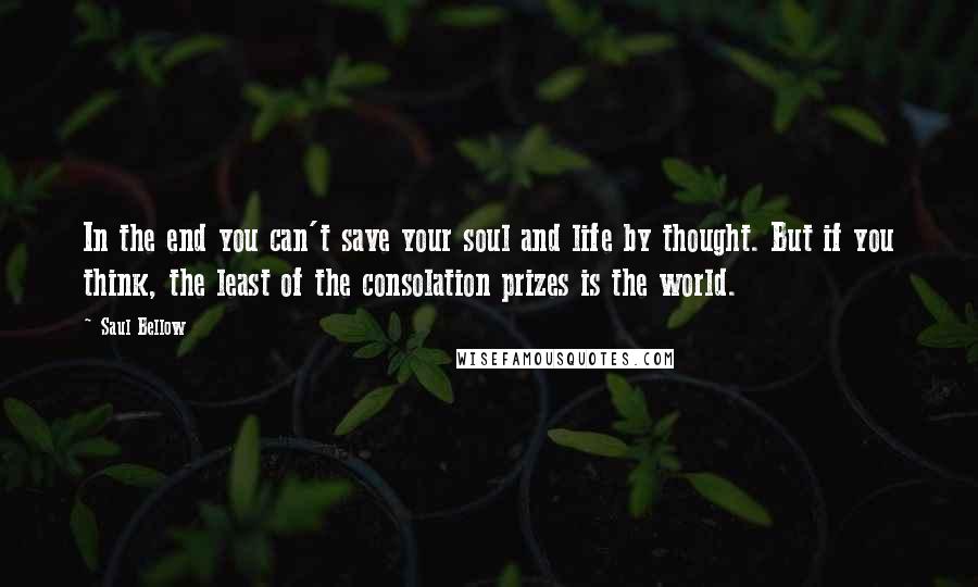 Saul Bellow Quotes: In the end you can't save your soul and life by thought. But if you think, the least of the consolation prizes is the world.