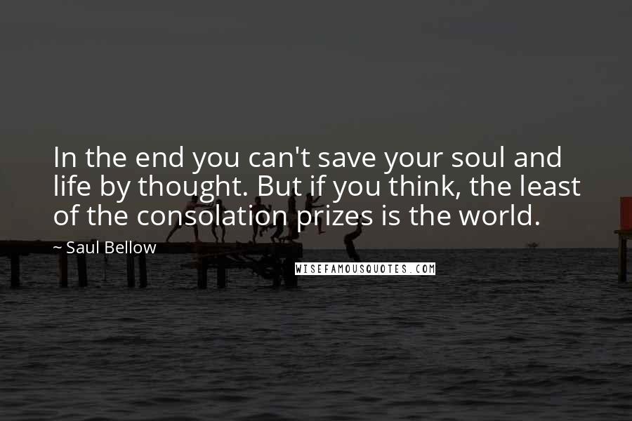 Saul Bellow Quotes: In the end you can't save your soul and life by thought. But if you think, the least of the consolation prizes is the world.