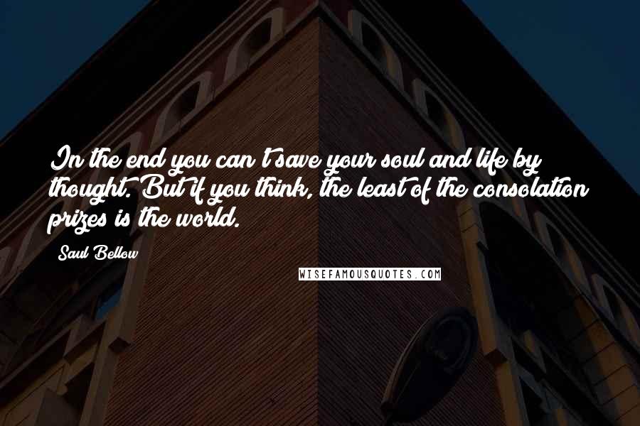 Saul Bellow Quotes: In the end you can't save your soul and life by thought. But if you think, the least of the consolation prizes is the world.