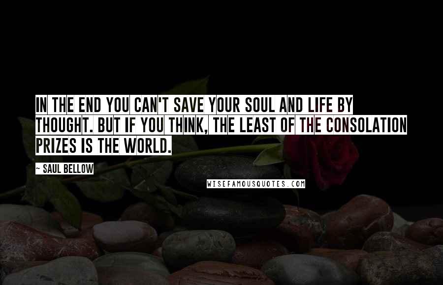 Saul Bellow Quotes: In the end you can't save your soul and life by thought. But if you think, the least of the consolation prizes is the world.