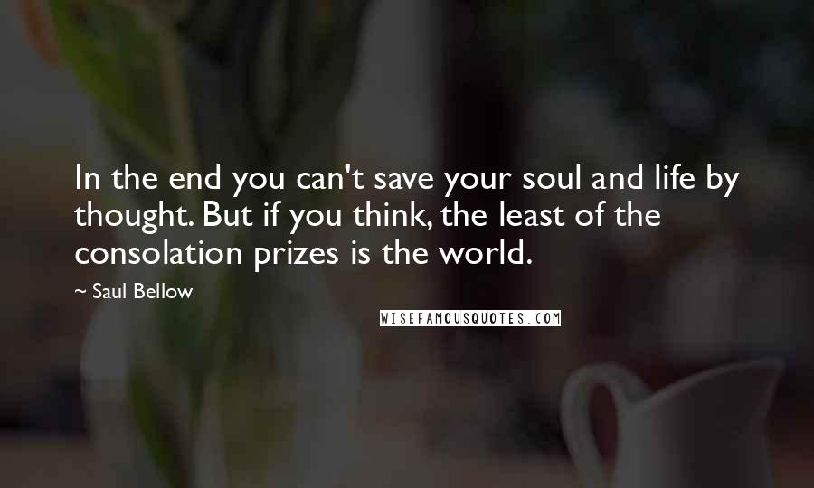 Saul Bellow Quotes: In the end you can't save your soul and life by thought. But if you think, the least of the consolation prizes is the world.