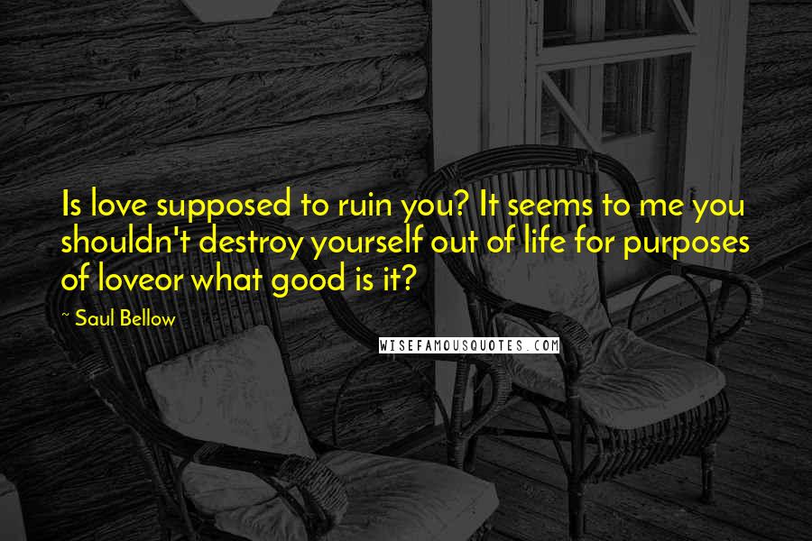 Saul Bellow Quotes: Is love supposed to ruin you? It seems to me you shouldn't destroy yourself out of life for purposes of loveor what good is it?