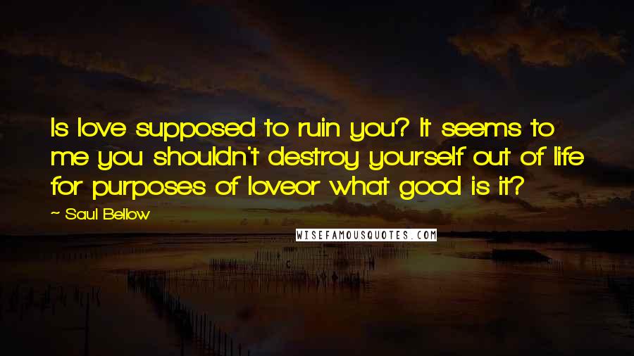 Saul Bellow Quotes: Is love supposed to ruin you? It seems to me you shouldn't destroy yourself out of life for purposes of loveor what good is it?