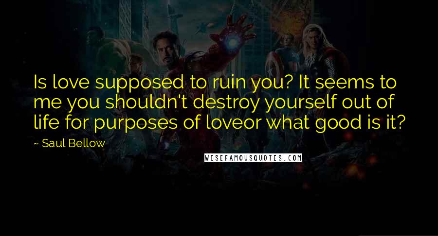 Saul Bellow Quotes: Is love supposed to ruin you? It seems to me you shouldn't destroy yourself out of life for purposes of loveor what good is it?