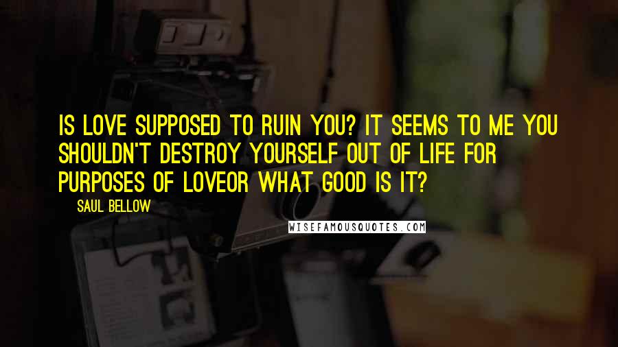 Saul Bellow Quotes: Is love supposed to ruin you? It seems to me you shouldn't destroy yourself out of life for purposes of loveor what good is it?