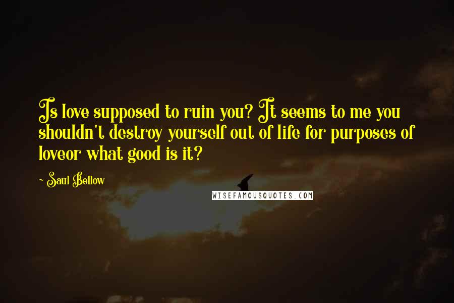 Saul Bellow Quotes: Is love supposed to ruin you? It seems to me you shouldn't destroy yourself out of life for purposes of loveor what good is it?