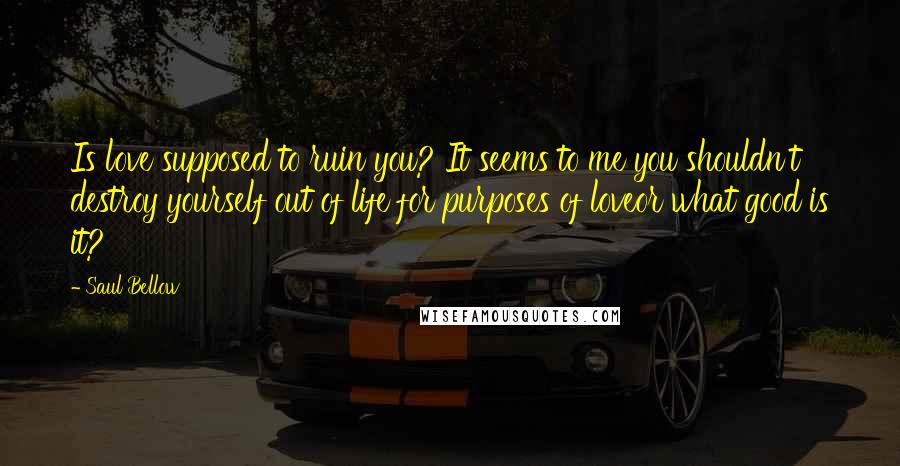 Saul Bellow Quotes: Is love supposed to ruin you? It seems to me you shouldn't destroy yourself out of life for purposes of loveor what good is it?