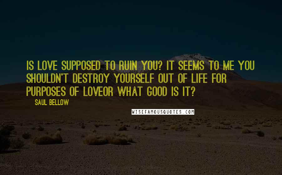 Saul Bellow Quotes: Is love supposed to ruin you? It seems to me you shouldn't destroy yourself out of life for purposes of loveor what good is it?